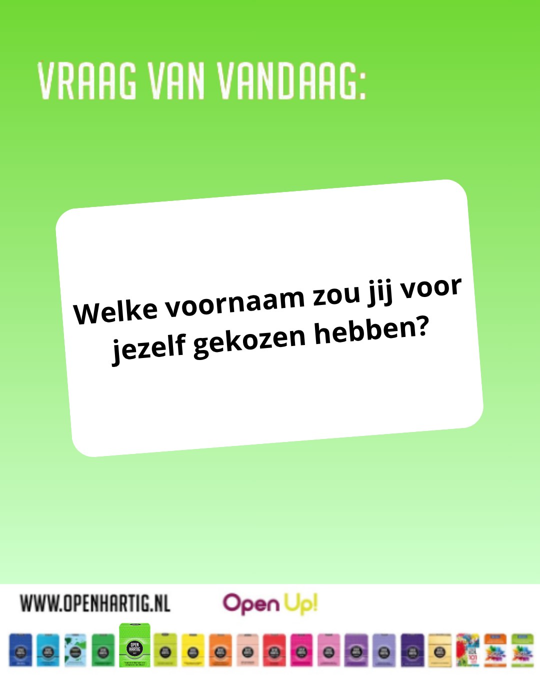 ❔𝗩𝗥𝗔𝗔𝗚 𝗩𝗔𝗡 𝗩𝗔𝗡𝗗𝗔𝗔𝗚 💬 Welke voornaam zou jij voor jezelf gekozen hebben?

Zou je voor iets stoers gaan? Iets grappigs? Of misschien wel een naam van een superheld? 🦸‍♂️✨

Met de vragen uit 𝗢𝗽𝗲𝗻𝗵𝗮𝗿𝘁𝗶𝗴 𝗞𝗶𝗱𝘀 ontdek je op een speelse manier wat kinderen denken, dromen en fantaseren. Soms zijn de antwoorden verrassend, soms hilarisch, maar altijd leuk om samen over te praten. 🙃

💚 Ontdek 𝗢𝗽𝗲𝗻𝗵𝗮𝗿𝘁𝗶𝗴 𝗞𝗶𝗱𝘀 ➡ https://openup.nu/spellen/openhartig-kids-vragenspel-opdrachten-kinderen/
💜 Ontdek al onze spellen ➡ https://openup.nu/spellen/